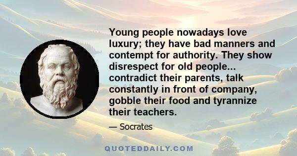 Young people nowadays love luxury; they have bad manners and contempt for authority. They show disrespect for old people... contradict their parents, talk constantly in front of company, gobble their food and tyrannize