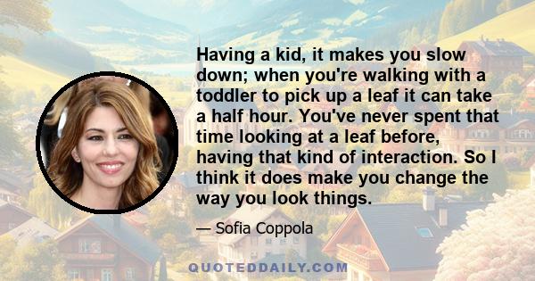 Having a kid, it makes you slow down; when you're walking with a toddler to pick up a leaf it can take a half hour. You've never spent that time looking at a leaf before, having that kind of interaction. So I think it