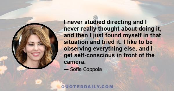 I never studied directing and I never really thought about doing it, and then I just found myself in that situation and tried it. I like to be observing everything else, and I get self-conscious in front of the camera.