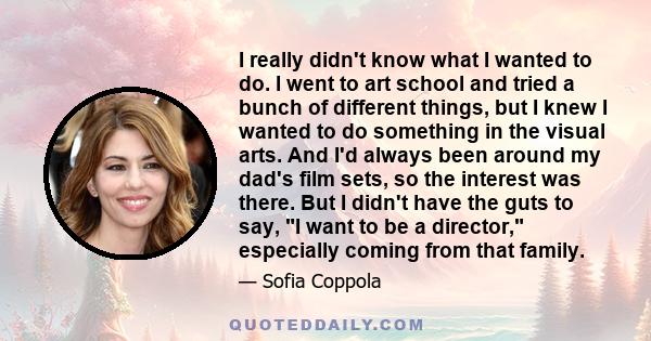 I really didn't know what I wanted to do. I went to art school and tried a bunch of different things, but I knew I wanted to do something in the visual arts. And I'd always been around my dad's film sets, so the