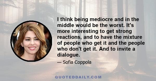 I think being mediocre and in the middle would be the worst. It's more interesting to get strong reactions, and to have the mixture of people who get it and the people who don't get it. And to invite a dialogue.