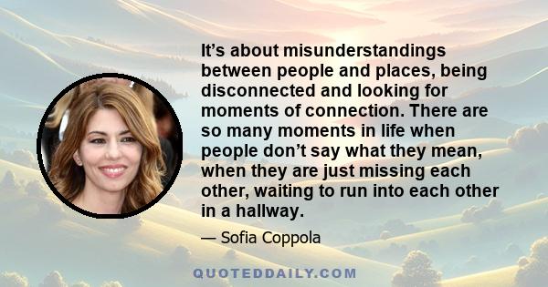 It’s about misunderstandings between people and places, being disconnected and looking for moments of connection. There are so many moments in life when people don’t say what they mean, when they are just missing each