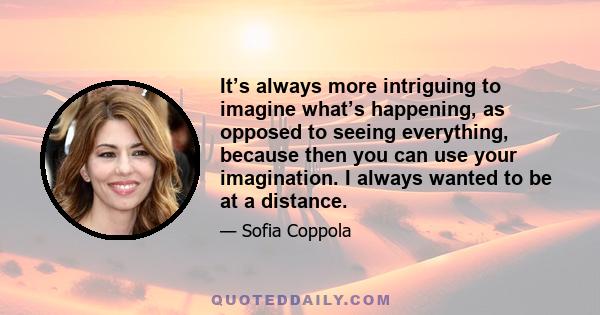 It’s always more intriguing to imagine what’s happening, as opposed to seeing everything, because then you can use your imagination. I always wanted to be at a distance.