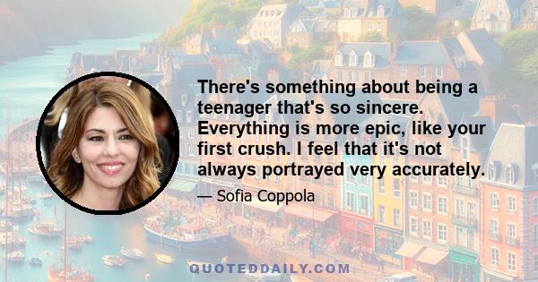 There's something about being a teenager that's so sincere. Everything is more epic, like your first crush. I feel that it's not always portrayed very accurately.