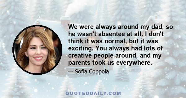 We were always around my dad, so he wasn't absentee at all. I don't think it was normal, but it was exciting. You always had lots of creative people around, and my parents took us everywhere.