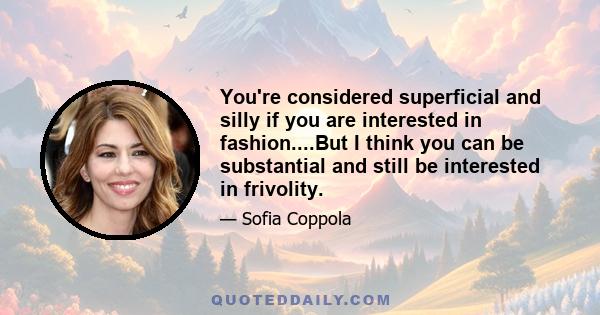 You're considered superficial and silly if you are interested in fashion....But I think you can be substantial and still be interested in frivolity.