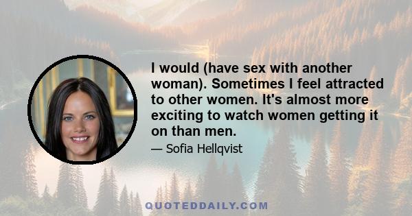 I would (have sex with another woman). Sometimes I feel attracted to other women. It's almost more exciting to watch women getting it on than men.