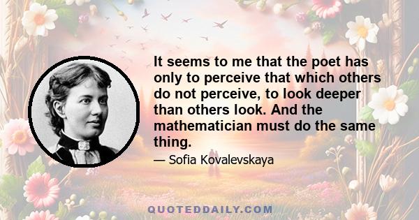 It seems to me that the poet has only to perceive that which others do not perceive, to look deeper than others look. And the mathematician must do the same thing.