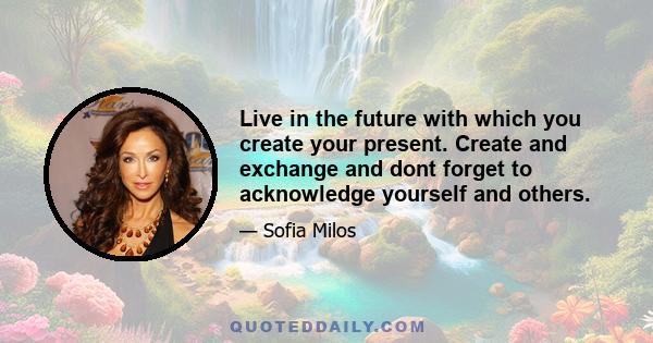 Live in the future with which you create your present. Create and exchange and dont forget to acknowledge yourself and others.