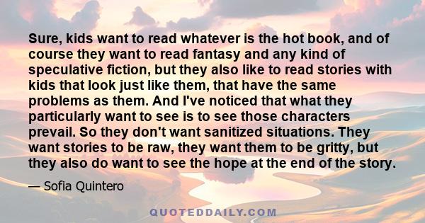 Sure, kids want to read whatever is the hot book, and of course they want to read fantasy and any kind of speculative fiction, but they also like to read stories with kids that look just like them, that have the same