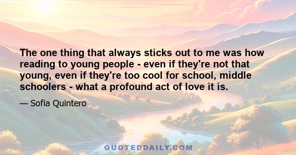 The one thing that always sticks out to me was how reading to young people - even if they're not that young, even if they're too cool for school, middle schoolers - what a profound act of love it is.