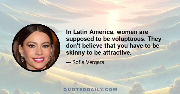 In Latin America, women are supposed to be voluptuous. They don't believe that you have to be skinny to be attractive.