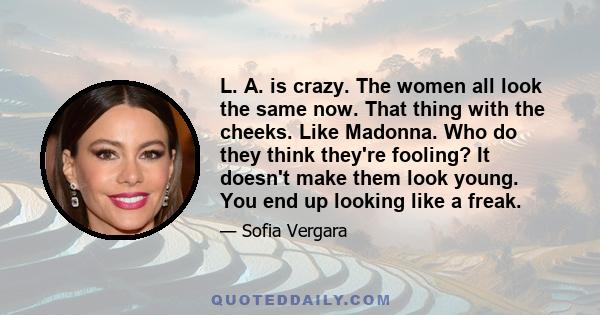 L. A. is crazy. The women all look the same now. That thing with the cheeks. Like Madonna. Who do they think they're fooling? It doesn't make them look young. You end up looking like a freak.