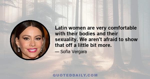 Latin women are very comfortable with their bodies and their sexuality. We aren't afraid to show that off a little bit more.