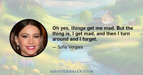 Oh yes, things get me mad. But the thing is, I get mad, and then I turn around and I forget.