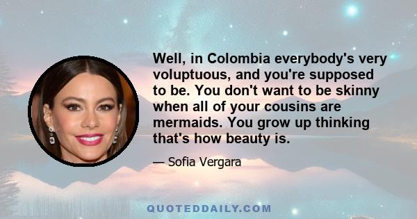 Well, in Colombia everybody's very voluptuous, and you're supposed to be. You don't want to be skinny when all of your cousins are mermaids. You grow up thinking that's how beauty is.