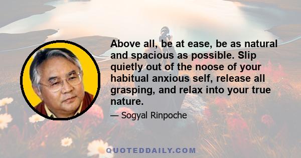 Above all, be at ease, be as natural and spacious as possible. Slip quietly out of the noose of your habitual anxious self, release all grasping, and relax into your true nature.