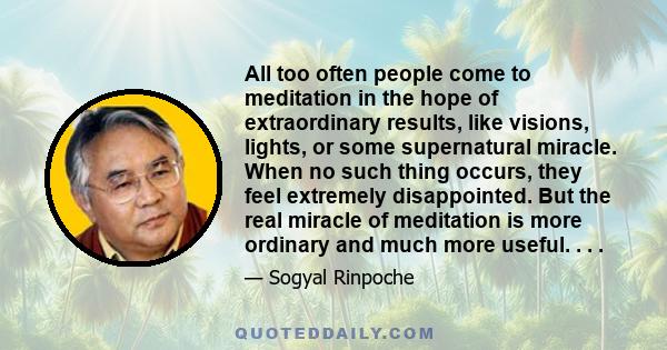 All too often people come to meditation in the hope of extraordinary results, like visions, lights, or some supernatural miracle. When no such thing occurs, they feel extremely disappointed. But the real miracle of