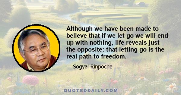 Although we have been made to believe that if we let go we will end up with nothing, life reveals just the opposite: that letting go is the real path to freedom.