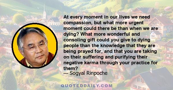 At every moment in our lives we need compassion, but what more urgent moment could there be than when we are dying? What more wonderful and consoling gift could you give to dying people than the knowledge that they are