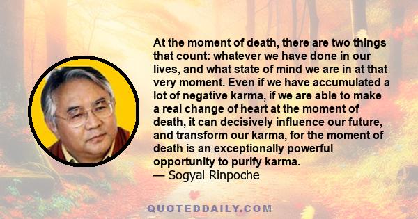 At the moment of death, there are two things that count: whatever we have done in our lives, and what state of mind we are in at that very moment. Even if we have accumulated a lot of negative karma, if we are able to