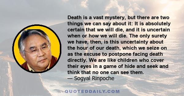 Death is a vast mystery, but there are two things we can say about it: It is absolutely certain that we will die, and it is uncertain when or how we will die. The only surety we have, then, is this uncertainty about the 