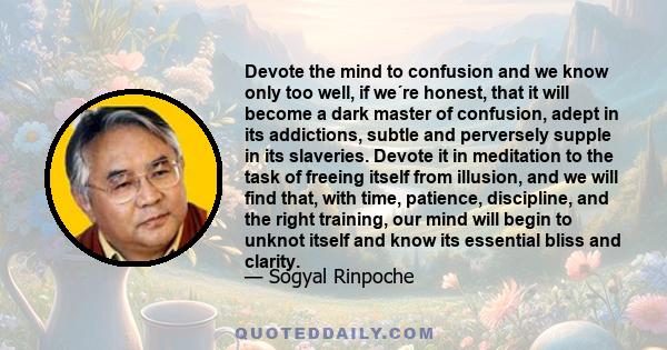 Devote the mind to confusion and we know only too well, if we´re honest, that it will become a dark master of confusion, adept in its addictions, subtle and perversely supple in its slaveries. Devote it in meditation to 