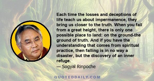 Each time the losses and deceptions of life teach us about impermanence, they bring us closer to the truth. When you fall from a great height, there is only one possible place to land: on the ground-the ground of truth. 