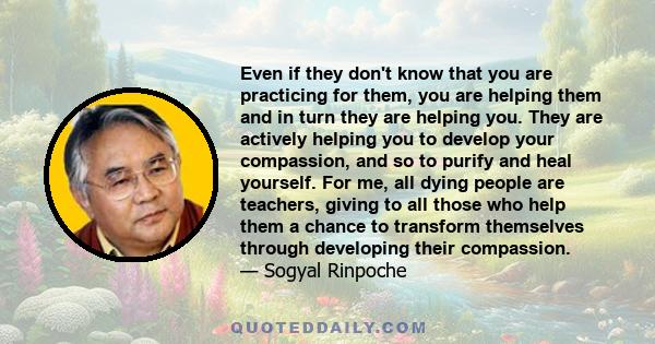 Even if they don't know that you are practicing for them, you are helping them and in turn they are helping you. They are actively helping you to develop your compassion, and so to purify and heal yourself. For me, all