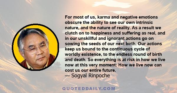 For most of us, karma and negative emotions obscure the ability to see our own intrinsic nature, and the nature of reality. As a result we clutch on to happiness and suffering as real, and in our unskillful and ignorant 