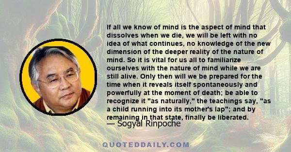 If all we know of mind is the aspect of mind that dissolves when we die, we will be left with no idea of what continues, no knowledge of the new dimension of the deeper reality of the nature of mind. So it is vital for