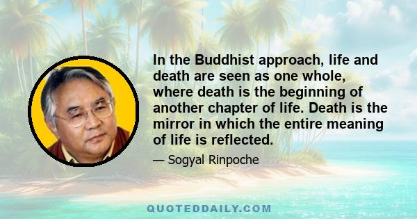 In the Buddhist approach, life and death are seen as one whole, where death is the beginning of another chapter of life. Death is the mirror in which the entire meaning of life is reflected.