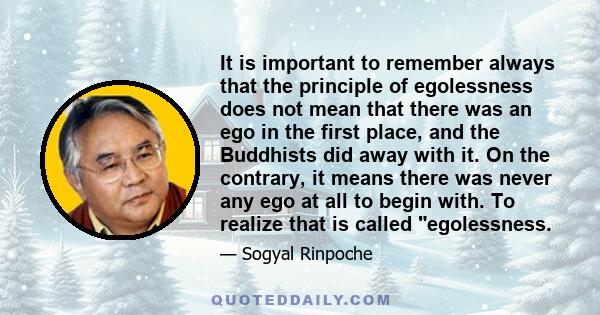 It is important to remember always that the principle of egolessness does not mean that there was an ego in the first place, and the Buddhists did away with it. On the contrary, it means there was never any ego at all