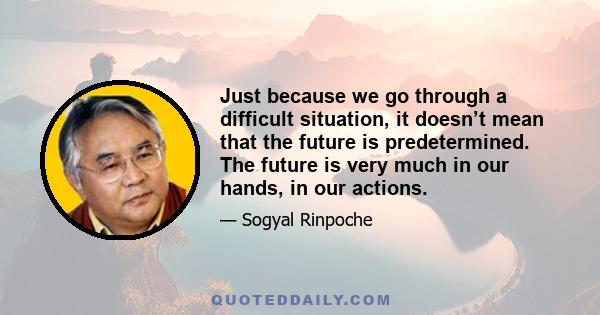 Just because we go through a difficult situation, it doesn’t mean that the future is predetermined. The future is very much in our hands, in our actions.