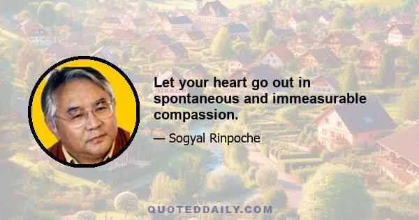 Let your heart go out in spontaneous and immeasurable compassion.