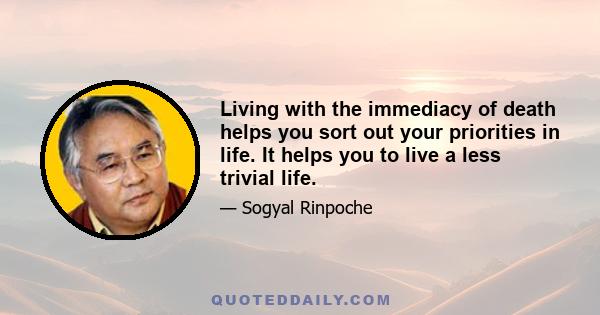 Living with the immediacy of death helps you sort out your priorities in life. It helps you to live a less trivial life.