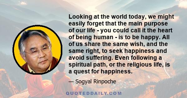 Looking at the world today, we might easily forget that the main purpose of our life - you could call it the heart of being human - is to be happy. All of us share the same wish, and the same right, to seek happiness