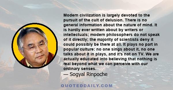 Modern civilization is largely devoted to the pursuit of the cult of delusion. There is no general information about the nature of mind. It is hardly ever written about by writers or intellectuals; modern philosophers