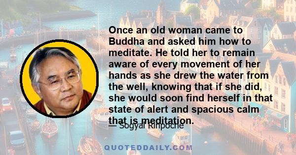 Once an old woman came to Buddha and asked him how to meditate. He told her to remain aware of every movement of her hands as she drew the water from the well, knowing that if she did, she would soon find herself in