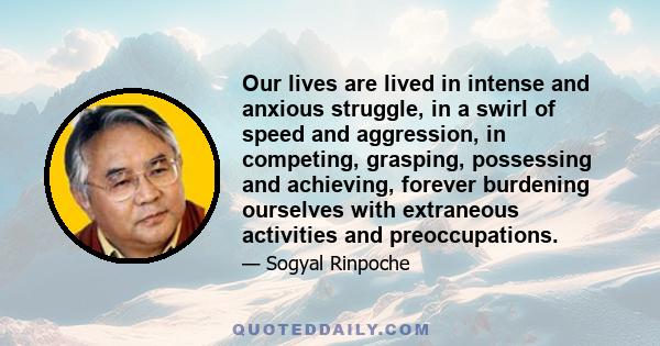 Our lives are lived in intense and anxious struggle, in a swirl of speed and aggression, in competing, grasping, possessing and achieving, forever burdening ourselves with extraneous activities and preoccupations.