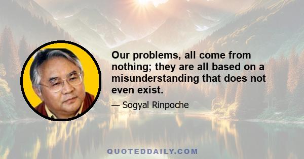 Our problems, all come from nothing; they are all based on a misunderstanding that does not even exist.