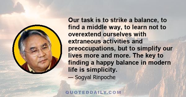 Our task is to strike a balance, to find a middle way, to learn not to overextend ourselves with extraneous activities and preoccupations, but to simplify our lives more and more. The key to finding a happy balance in