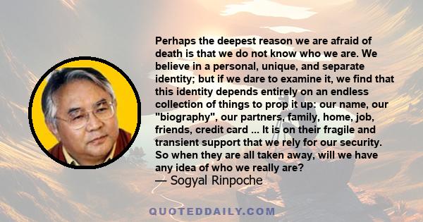 Perhaps the deepest reason we are afraid of death is that we do not know who we are. We believe in a personal, unique, and separate identity; but if we dare to examine it, we find that this identity depends entirely on