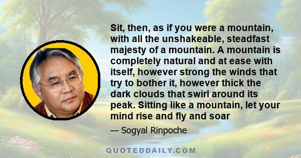 Sit, then, as if you were a mountain, with all the unshakeable, steadfast majesty of a mountain. A mountain is completely natural and at ease with itself, however strong the winds that try to bother it, however thick