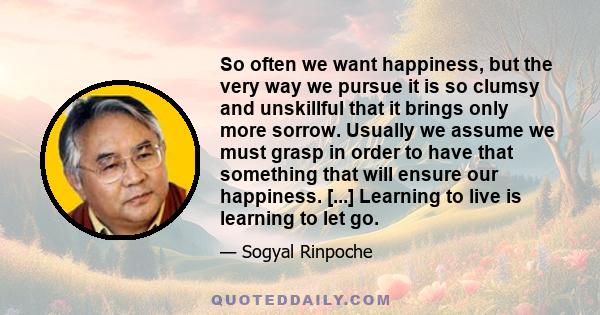 So often we want happiness, but the very way we pursue it is so clumsy and unskillful that it brings only more sorrow. Usually we assume we must grasp in order to have that something that will ensure our happiness.