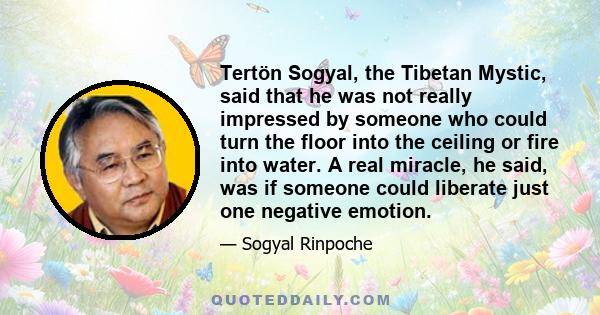 Tertön Sogyal, the Tibetan Mystic, said that he was not really impressed by someone who could turn the floor into the ceiling or fire into water. A real miracle, he said, was if someone could liberate just one negative