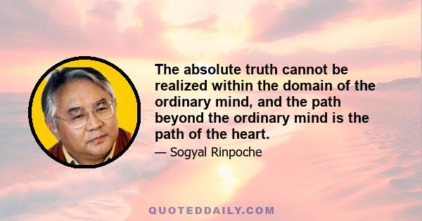 The absolute truth cannot be realized within the domain of the ordinary mind, and the path beyond the ordinary mind is the path of the heart.