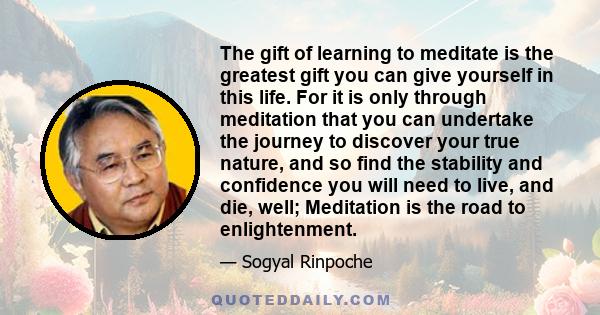 The gift of learning to meditate is the greatest gift you can give yourself in this life. For it is only through meditation that you can undertake the journey to discover your true nature, and so find the stability and