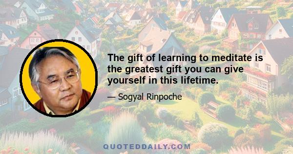 The gift of learning to meditate is the greatest gift you can give yourself in this lifetime.