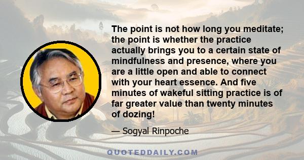 The point is not how long you meditate; the point is whether the practice actually brings you to a certain state of mindfulness and presence, where you are a little open and able to connect with your heart essence. And